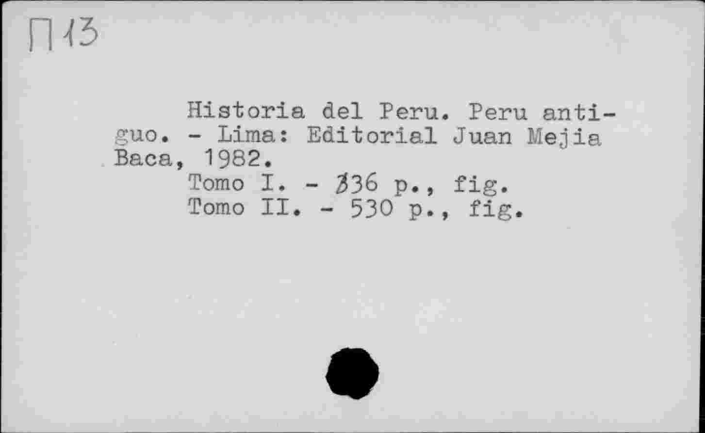 ﻿Historia del Peru. Peru anti-guo. - Lima: Editorial Juan Mejia Baca, 1982.
Tomo I. - $36 p., fig.
Tomo II. - 530 p., fig.